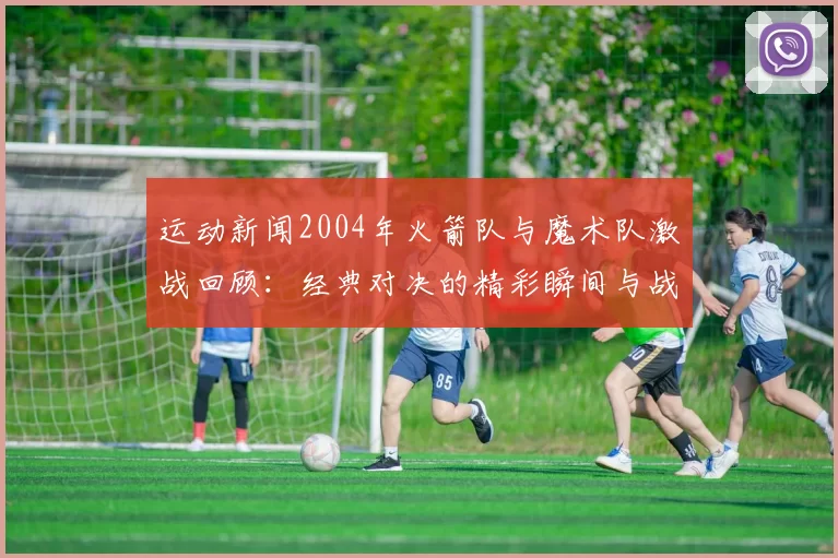 运动新闻2004年火箭队与魔术队激战回顾：经典对决的精彩瞬间与战术分析