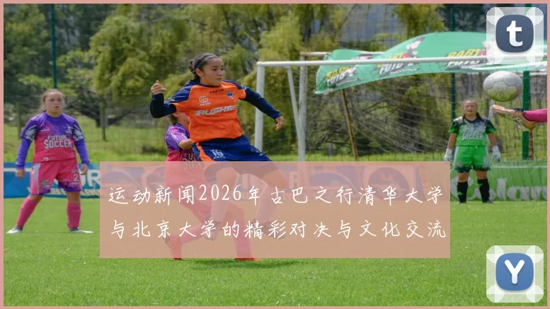 运动新闻2026年古巴之行清华大学与北京大学的精彩对决与文化交流活动回顾