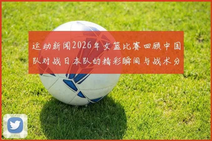 运动新闻2026年女篮比赛回顾中国队对战日本队的精彩瞬间与战术分析