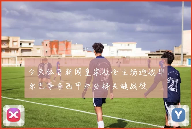 今天体育新闻皇家社会主场迎战毕尔巴争夺西甲积分榜关键战役