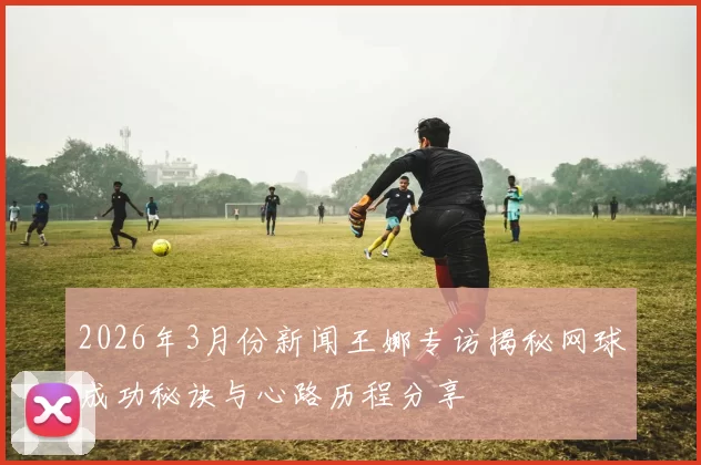 2026年3月份新闻王娜专访揭秘网球成功秘诀与心路历程分享