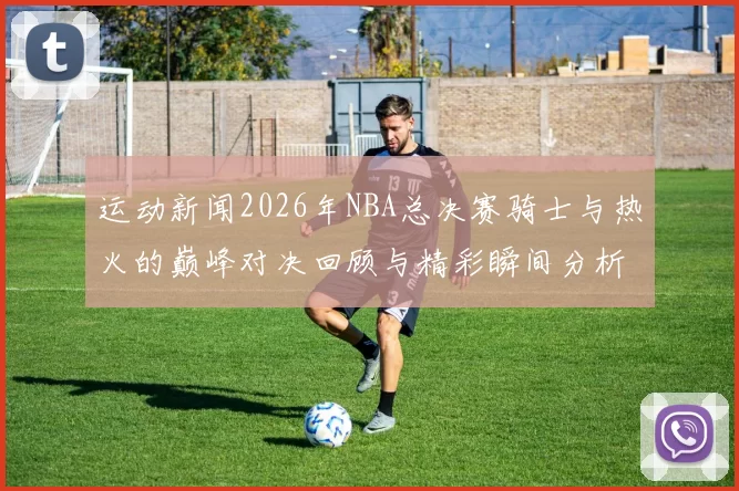 运动新闻2026年NBA总决赛骑士与热火的巅峰对决回顾与精彩瞬间分析