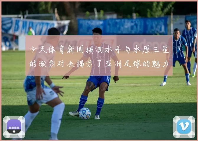 今天体育新闻横滨水手与水原三星的激烈对决揭示了亚洲足球的魅力与竞争力