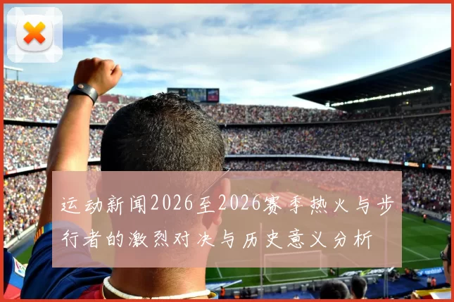 运动新闻2026至2026赛季热火与步行者的激烈对决与历史意义分析